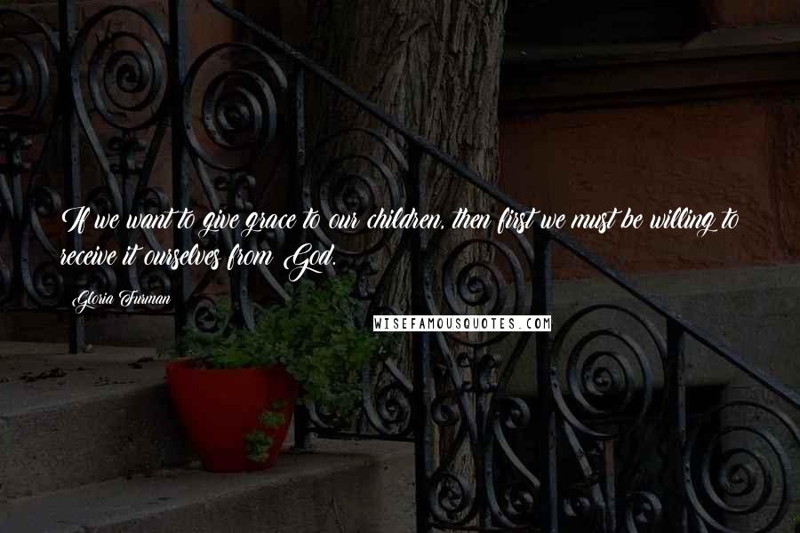 Gloria Furman Quotes: If we want to give grace to our children, then first we must be willing to receive it ourselves from God.