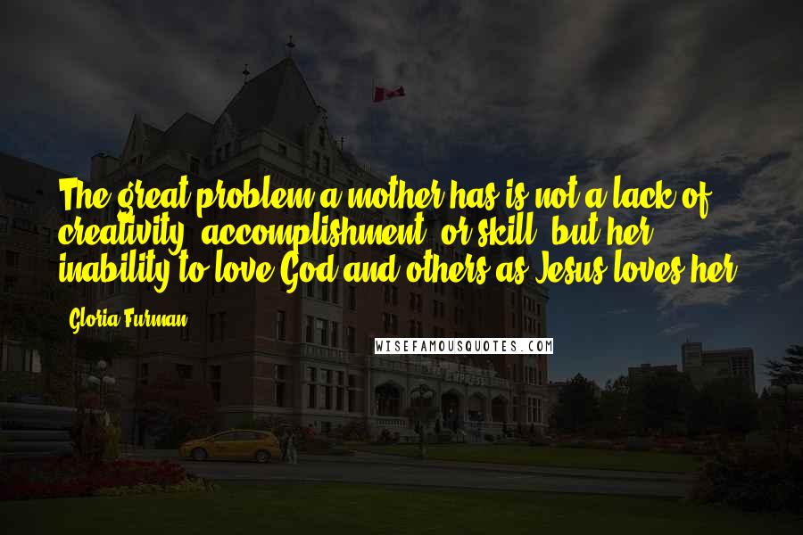 Gloria Furman Quotes: The great problem a mother has is not a lack of creativity, accomplishment, or skill, but her inability to love God and others as Jesus loves her.