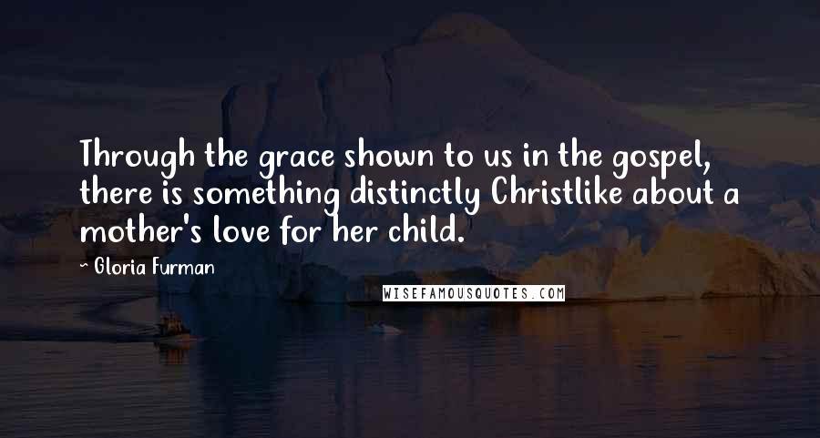 Gloria Furman Quotes: Through the grace shown to us in the gospel, there is something distinctly Christlike about a mother's love for her child.