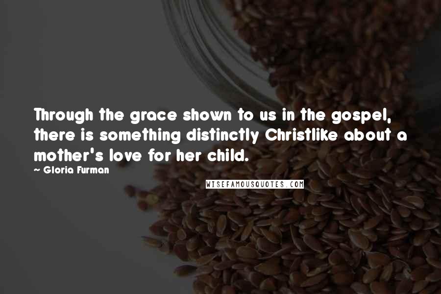 Gloria Furman Quotes: Through the grace shown to us in the gospel, there is something distinctly Christlike about a mother's love for her child.