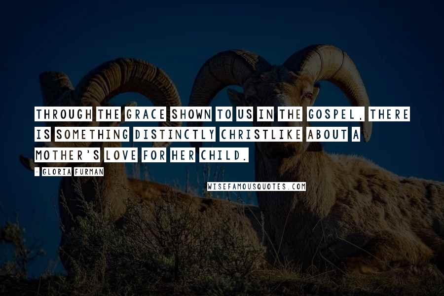 Gloria Furman Quotes: Through the grace shown to us in the gospel, there is something distinctly Christlike about a mother's love for her child.