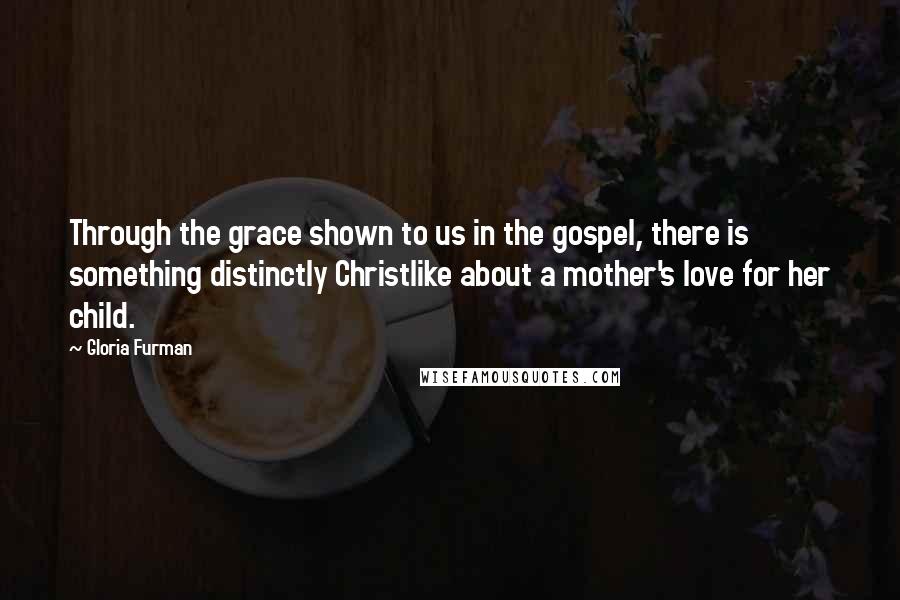 Gloria Furman Quotes: Through the grace shown to us in the gospel, there is something distinctly Christlike about a mother's love for her child.