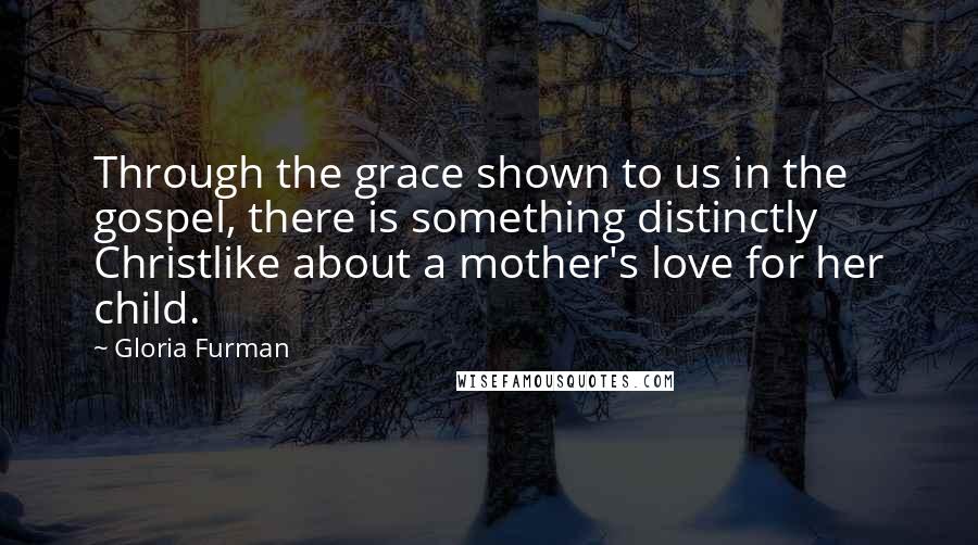Gloria Furman Quotes: Through the grace shown to us in the gospel, there is something distinctly Christlike about a mother's love for her child.