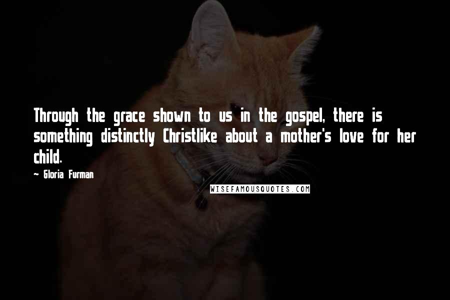 Gloria Furman Quotes: Through the grace shown to us in the gospel, there is something distinctly Christlike about a mother's love for her child.