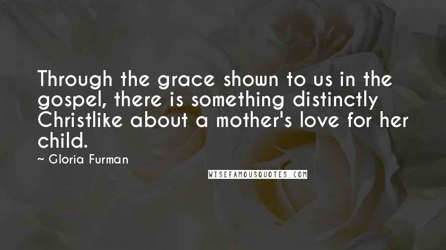 Gloria Furman Quotes: Through the grace shown to us in the gospel, there is something distinctly Christlike about a mother's love for her child.