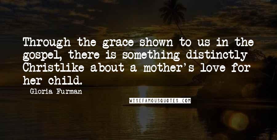 Gloria Furman Quotes: Through the grace shown to us in the gospel, there is something distinctly Christlike about a mother's love for her child.