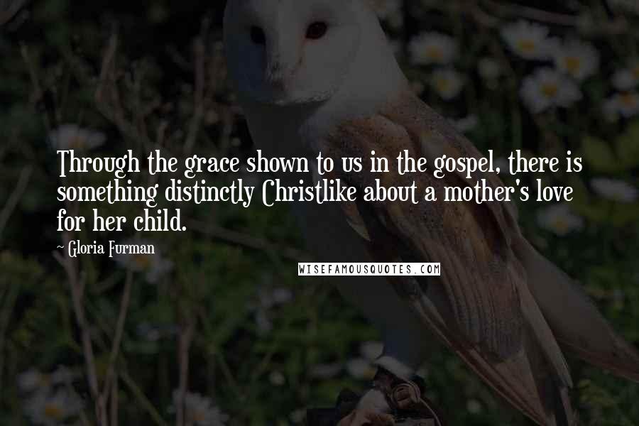 Gloria Furman Quotes: Through the grace shown to us in the gospel, there is something distinctly Christlike about a mother's love for her child.