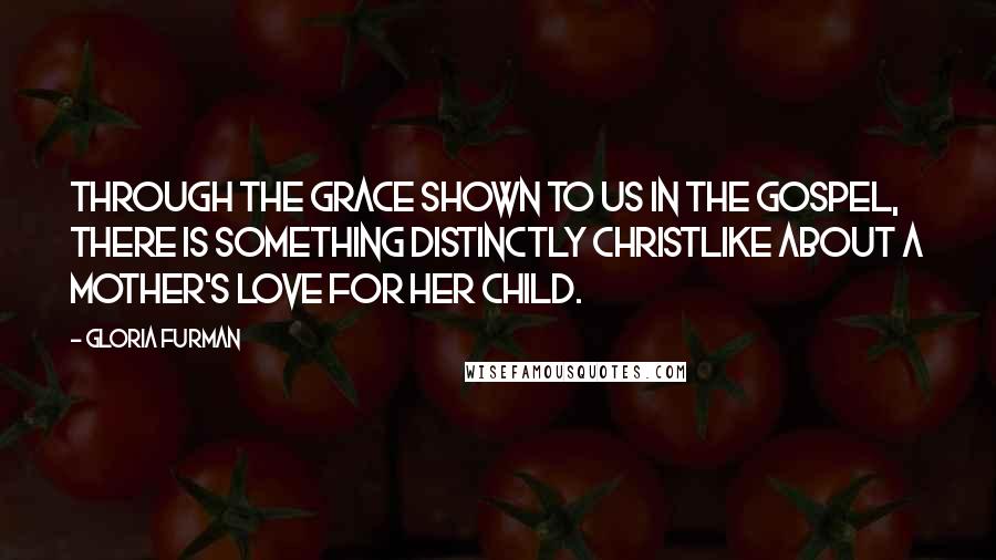 Gloria Furman Quotes: Through the grace shown to us in the gospel, there is something distinctly Christlike about a mother's love for her child.