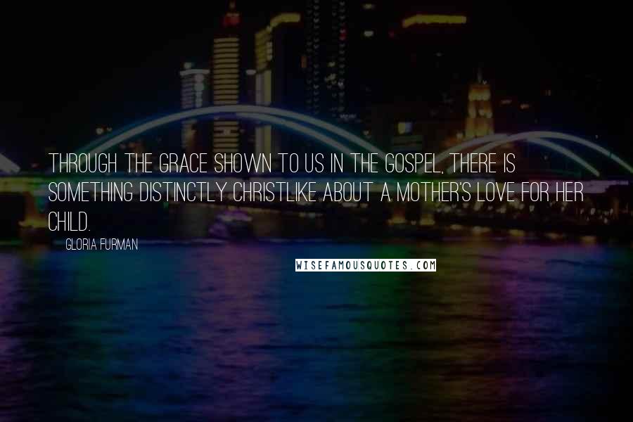 Gloria Furman Quotes: Through the grace shown to us in the gospel, there is something distinctly Christlike about a mother's love for her child.