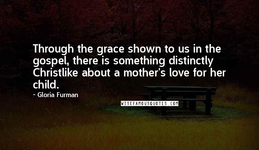 Gloria Furman Quotes: Through the grace shown to us in the gospel, there is something distinctly Christlike about a mother's love for her child.