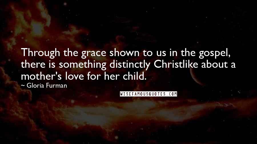 Gloria Furman Quotes: Through the grace shown to us in the gospel, there is something distinctly Christlike about a mother's love for her child.