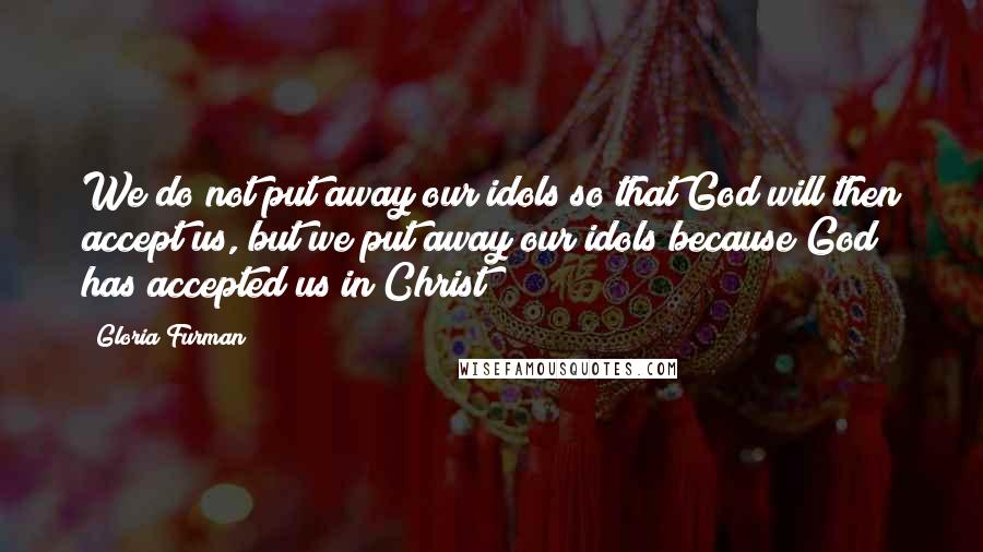 Gloria Furman Quotes: We do not put away our idols so that God will then accept us, but we put away our idols because God has accepted us in Christ