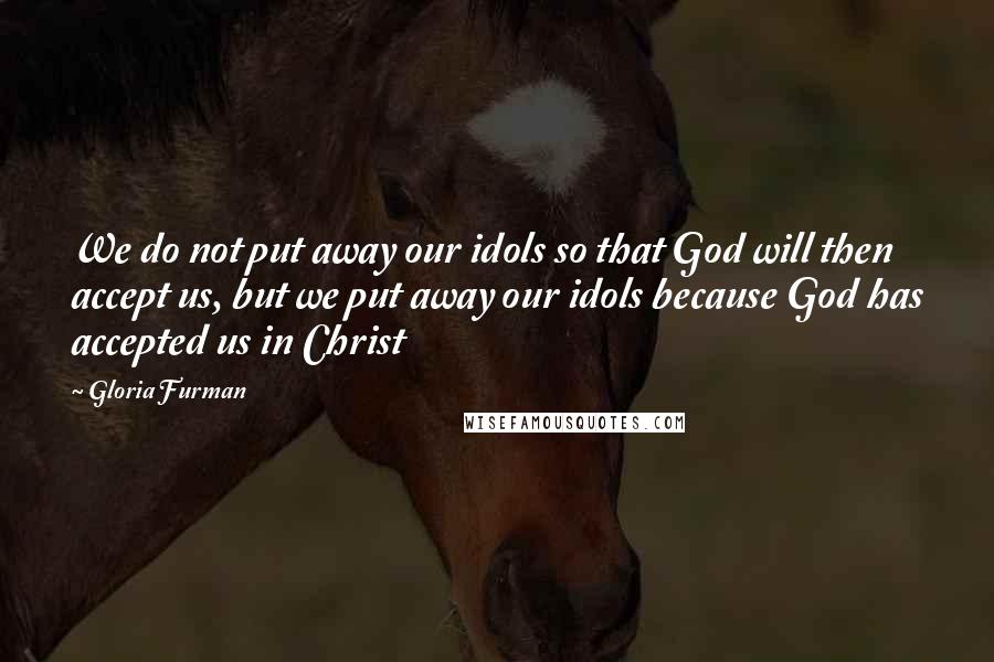 Gloria Furman Quotes: We do not put away our idols so that God will then accept us, but we put away our idols because God has accepted us in Christ