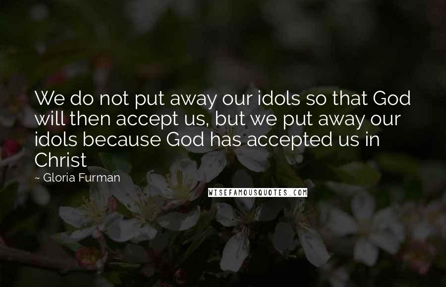 Gloria Furman Quotes: We do not put away our idols so that God will then accept us, but we put away our idols because God has accepted us in Christ