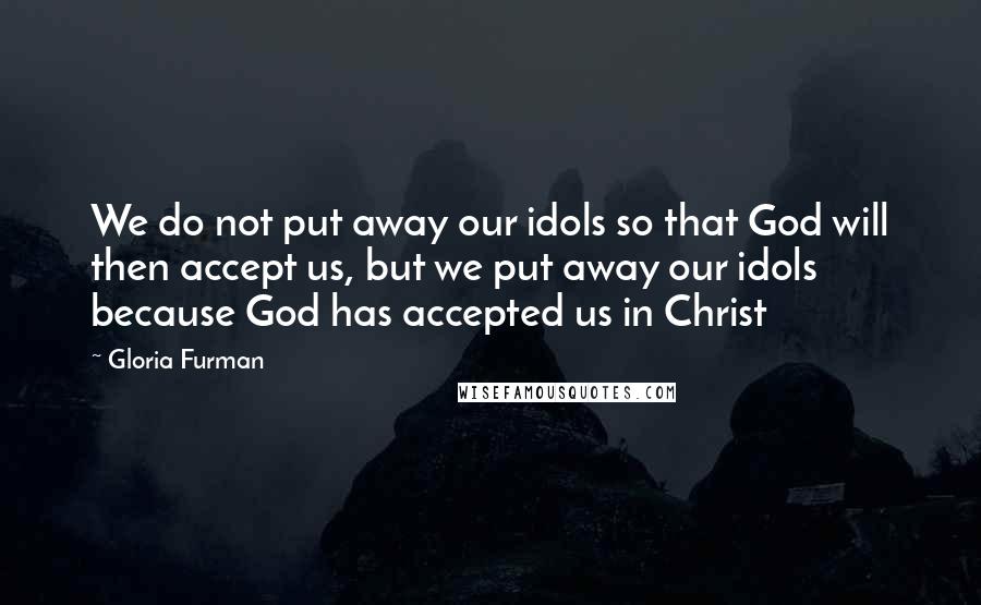 Gloria Furman Quotes: We do not put away our idols so that God will then accept us, but we put away our idols because God has accepted us in Christ