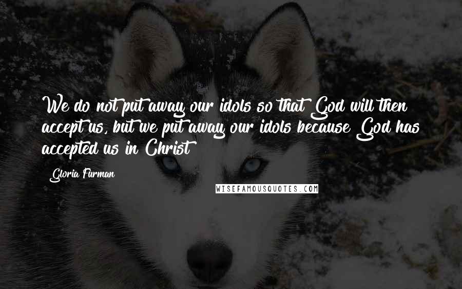 Gloria Furman Quotes: We do not put away our idols so that God will then accept us, but we put away our idols because God has accepted us in Christ