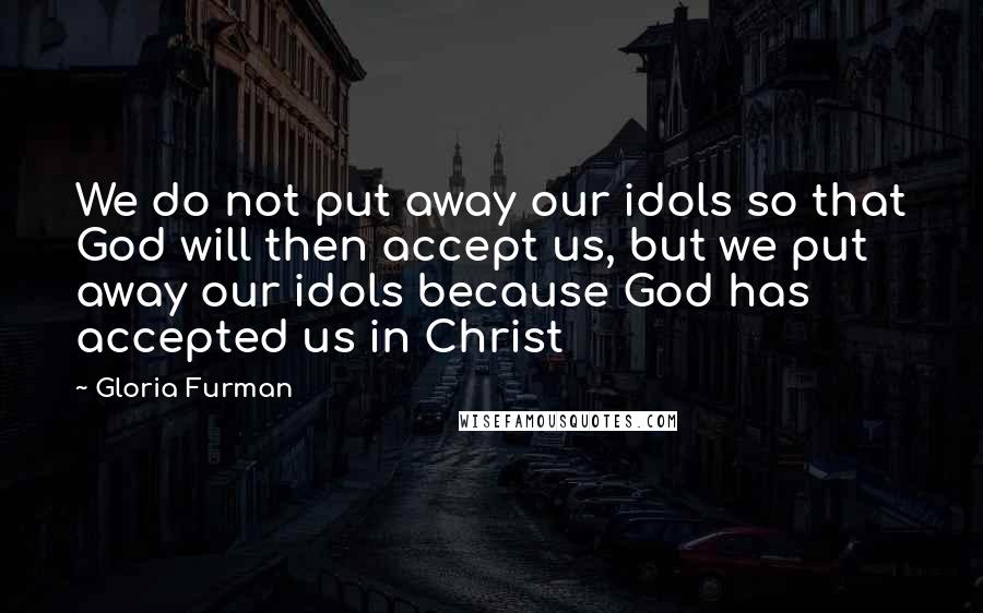 Gloria Furman Quotes: We do not put away our idols so that God will then accept us, but we put away our idols because God has accepted us in Christ