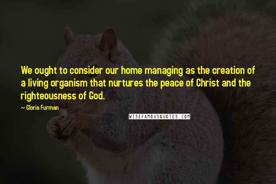 Gloria Furman Quotes: We ought to consider our home managing as the creation of a living organism that nurtures the peace of Christ and the righteousness of God.