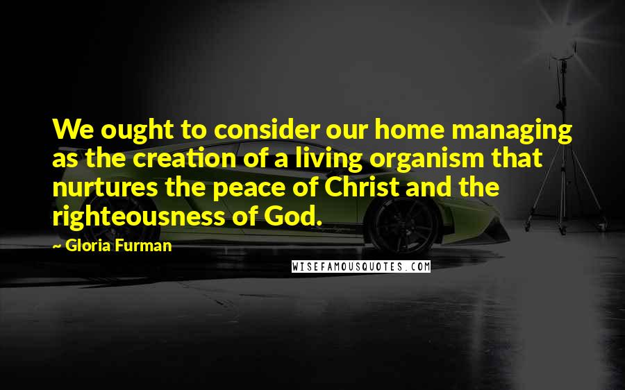 Gloria Furman Quotes: We ought to consider our home managing as the creation of a living organism that nurtures the peace of Christ and the righteousness of God.