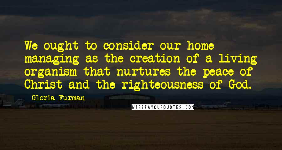 Gloria Furman Quotes: We ought to consider our home managing as the creation of a living organism that nurtures the peace of Christ and the righteousness of God.