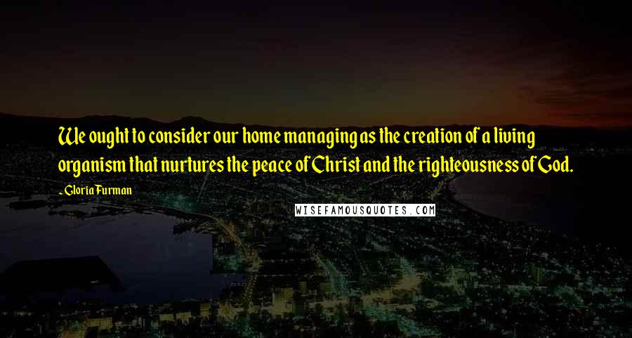 Gloria Furman Quotes: We ought to consider our home managing as the creation of a living organism that nurtures the peace of Christ and the righteousness of God.