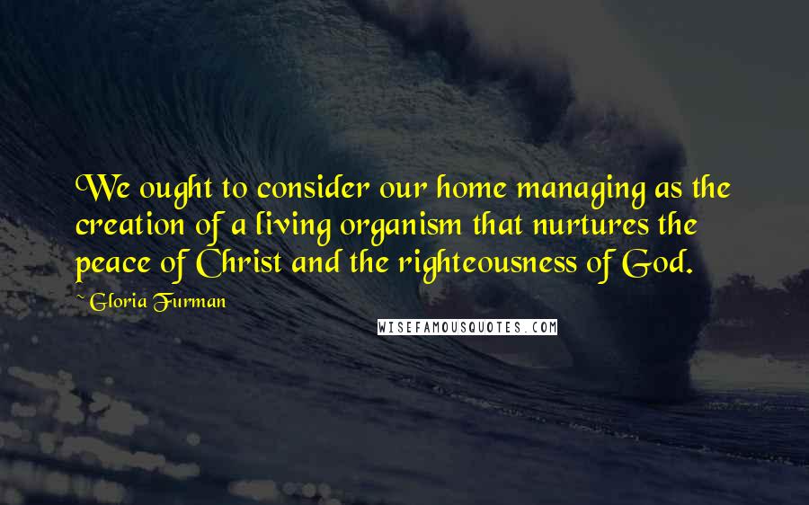 Gloria Furman Quotes: We ought to consider our home managing as the creation of a living organism that nurtures the peace of Christ and the righteousness of God.