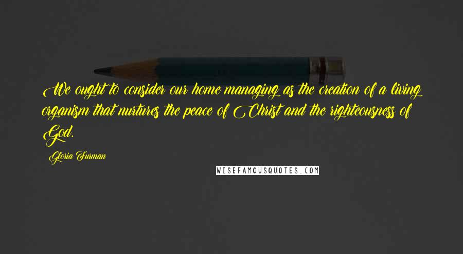 Gloria Furman Quotes: We ought to consider our home managing as the creation of a living organism that nurtures the peace of Christ and the righteousness of God.