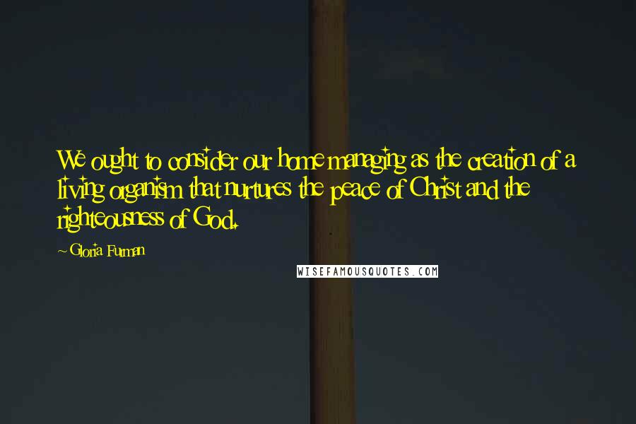 Gloria Furman Quotes: We ought to consider our home managing as the creation of a living organism that nurtures the peace of Christ and the righteousness of God.