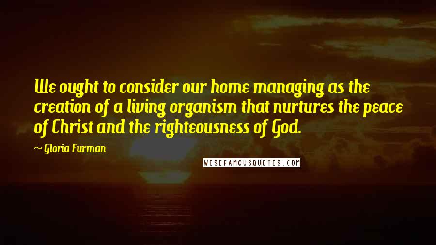 Gloria Furman Quotes: We ought to consider our home managing as the creation of a living organism that nurtures the peace of Christ and the righteousness of God.