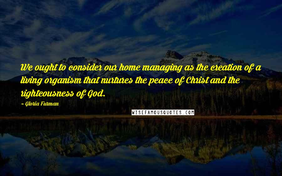 Gloria Furman Quotes: We ought to consider our home managing as the creation of a living organism that nurtures the peace of Christ and the righteousness of God.