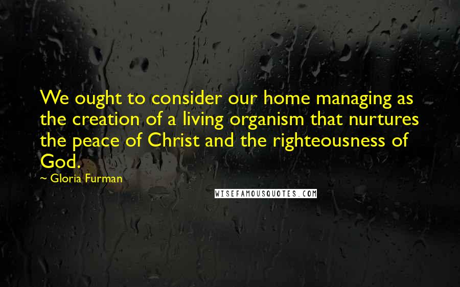 Gloria Furman Quotes: We ought to consider our home managing as the creation of a living organism that nurtures the peace of Christ and the righteousness of God.