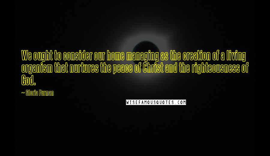 Gloria Furman Quotes: We ought to consider our home managing as the creation of a living organism that nurtures the peace of Christ and the righteousness of God.