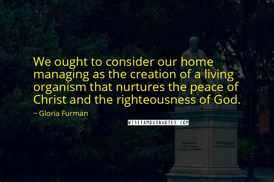 Gloria Furman Quotes: We ought to consider our home managing as the creation of a living organism that nurtures the peace of Christ and the righteousness of God.