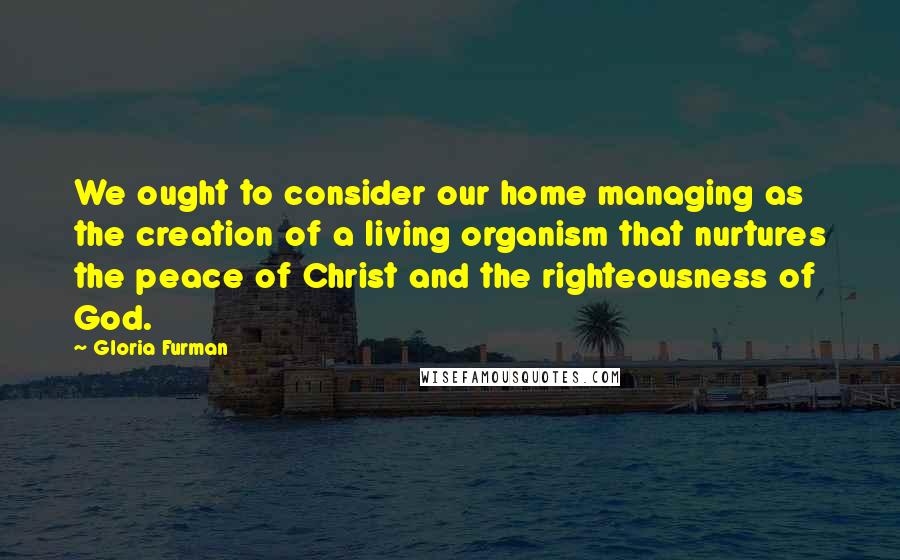 Gloria Furman Quotes: We ought to consider our home managing as the creation of a living organism that nurtures the peace of Christ and the righteousness of God.