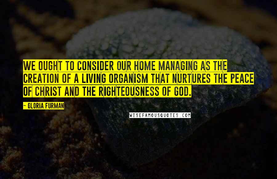 Gloria Furman Quotes: We ought to consider our home managing as the creation of a living organism that nurtures the peace of Christ and the righteousness of God.