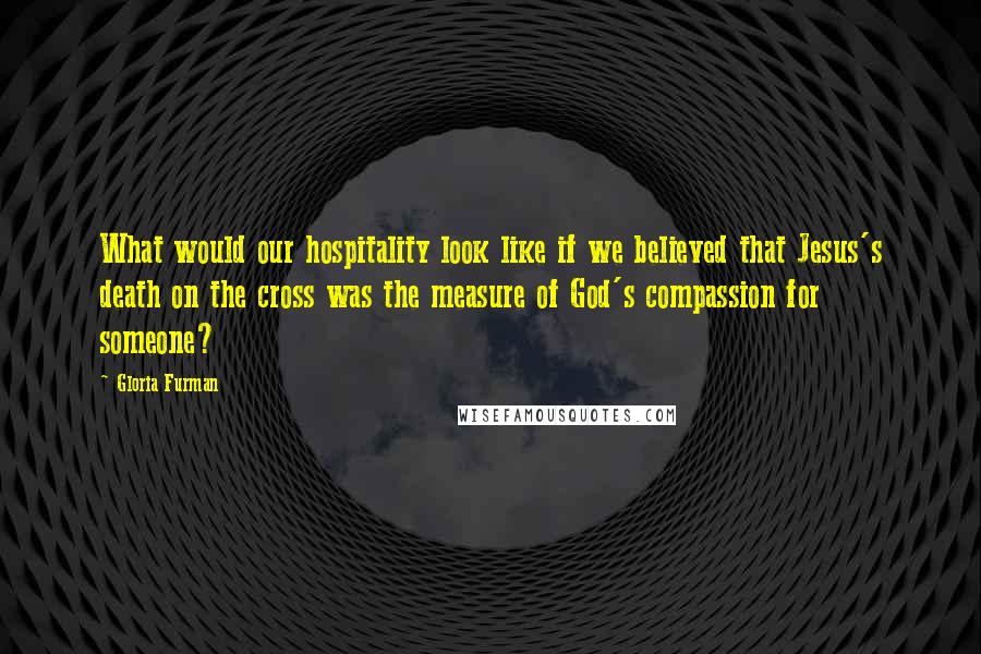 Gloria Furman Quotes: What would our hospitality look like if we believed that Jesus's death on the cross was the measure of God's compassion for someone?