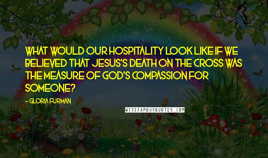 Gloria Furman Quotes: What would our hospitality look like if we believed that Jesus's death on the cross was the measure of God's compassion for someone?