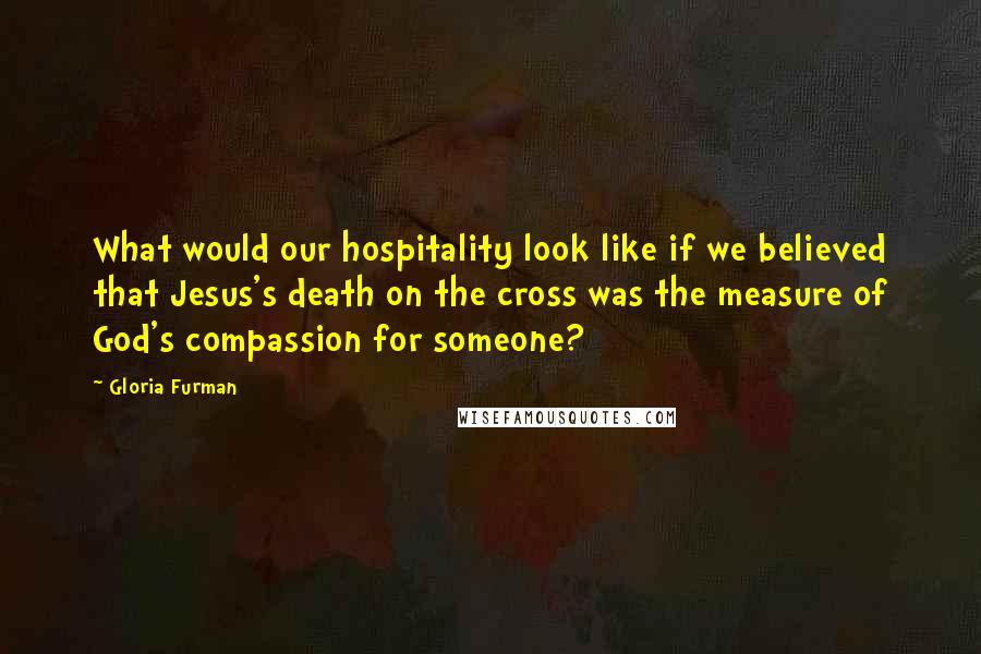 Gloria Furman Quotes: What would our hospitality look like if we believed that Jesus's death on the cross was the measure of God's compassion for someone?