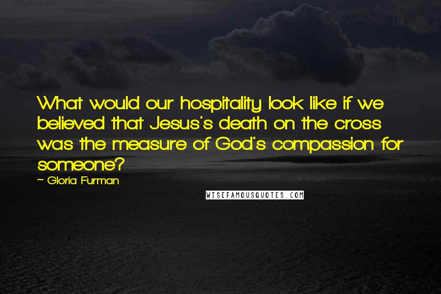 Gloria Furman Quotes: What would our hospitality look like if we believed that Jesus's death on the cross was the measure of God's compassion for someone?