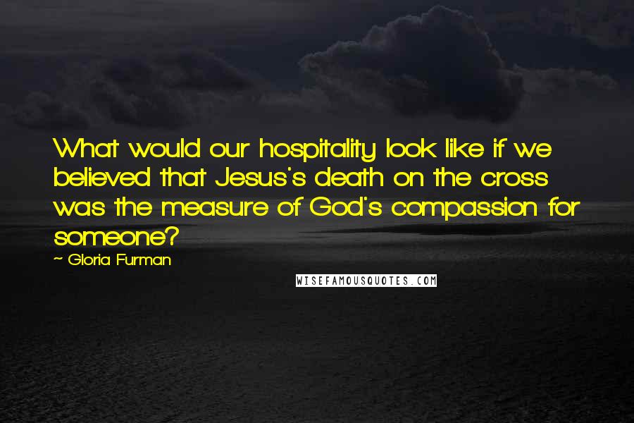 Gloria Furman Quotes: What would our hospitality look like if we believed that Jesus's death on the cross was the measure of God's compassion for someone?