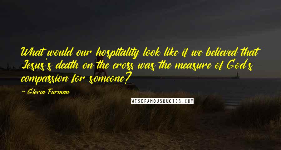 Gloria Furman Quotes: What would our hospitality look like if we believed that Jesus's death on the cross was the measure of God's compassion for someone?