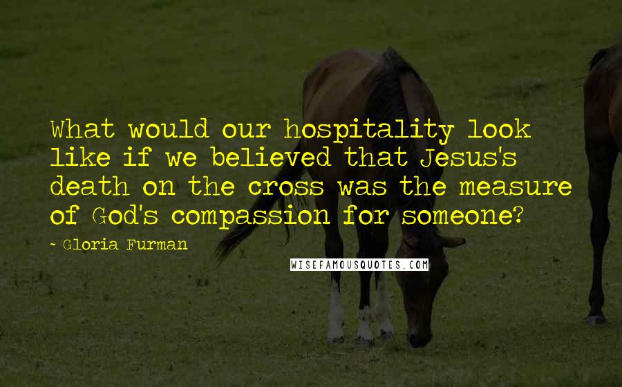 Gloria Furman Quotes: What would our hospitality look like if we believed that Jesus's death on the cross was the measure of God's compassion for someone?
