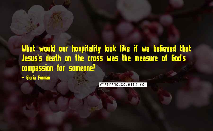 Gloria Furman Quotes: What would our hospitality look like if we believed that Jesus's death on the cross was the measure of God's compassion for someone?