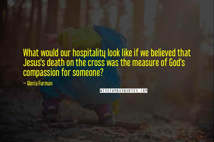 Gloria Furman Quotes: What would our hospitality look like if we believed that Jesus's death on the cross was the measure of God's compassion for someone?