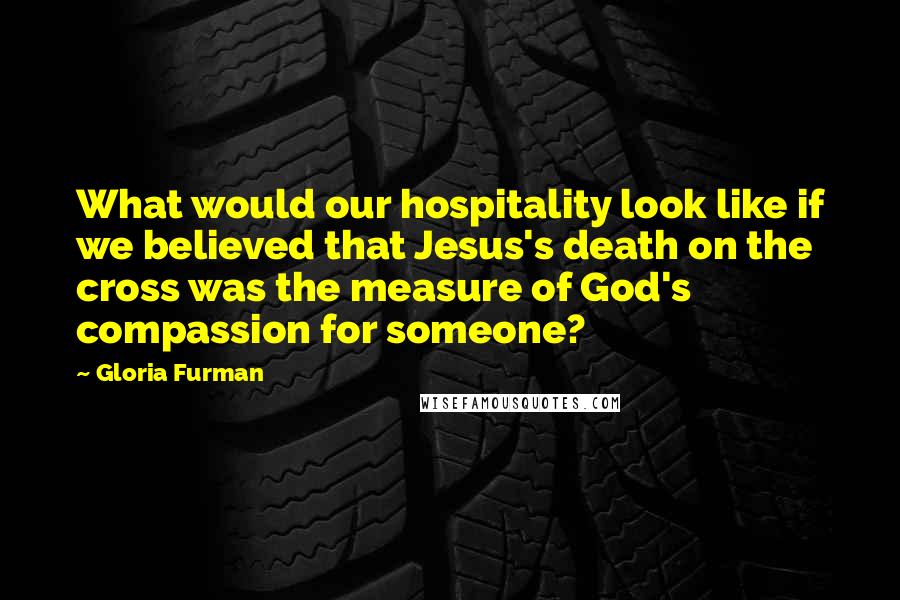 Gloria Furman Quotes: What would our hospitality look like if we believed that Jesus's death on the cross was the measure of God's compassion for someone?