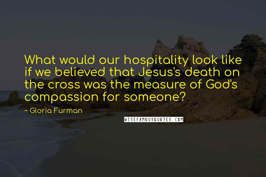 Gloria Furman Quotes: What would our hospitality look like if we believed that Jesus's death on the cross was the measure of God's compassion for someone?