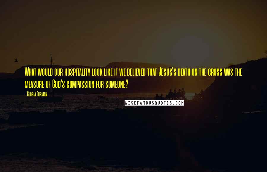 Gloria Furman Quotes: What would our hospitality look like if we believed that Jesus's death on the cross was the measure of God's compassion for someone?