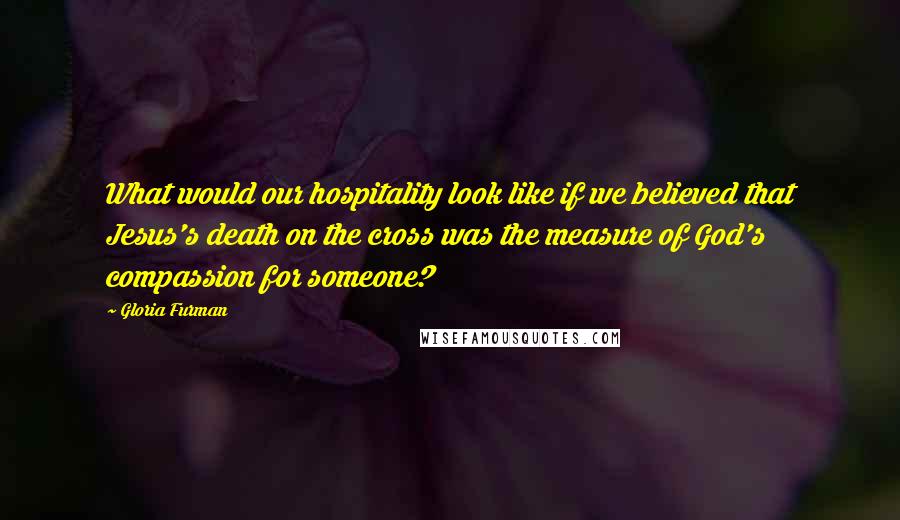 Gloria Furman Quotes: What would our hospitality look like if we believed that Jesus's death on the cross was the measure of God's compassion for someone?