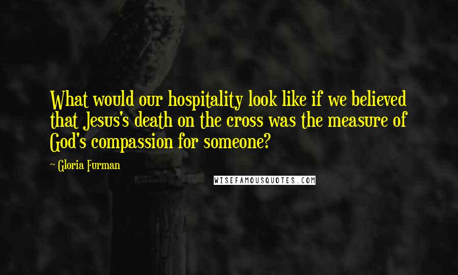 Gloria Furman Quotes: What would our hospitality look like if we believed that Jesus's death on the cross was the measure of God's compassion for someone?