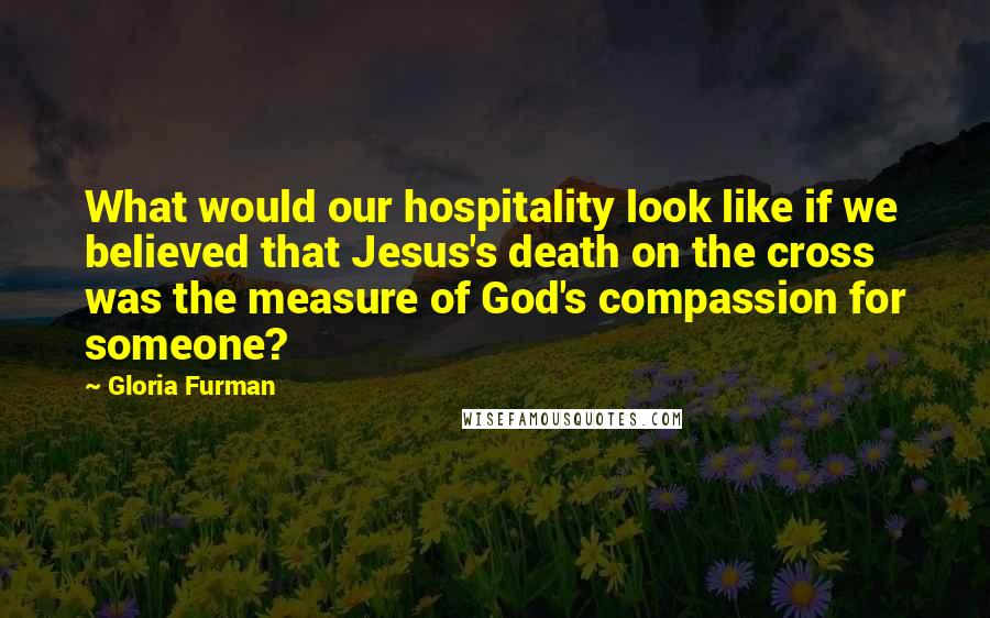 Gloria Furman Quotes: What would our hospitality look like if we believed that Jesus's death on the cross was the measure of God's compassion for someone?